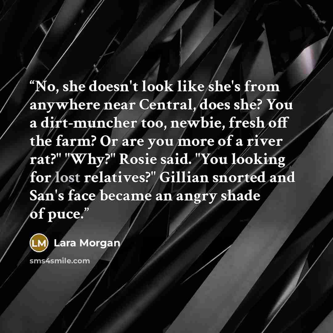 “No, she doesn't look like she's from anywhere near Central, does she? You a dirt-muncher too, newbie, fresh off the farm? Or are you more of a river rat?" "Why?" Rosie said. "You looking for lost relatives?" Gillian snorted and San's face became an angry shade of puce.” quote by Lara Morgan