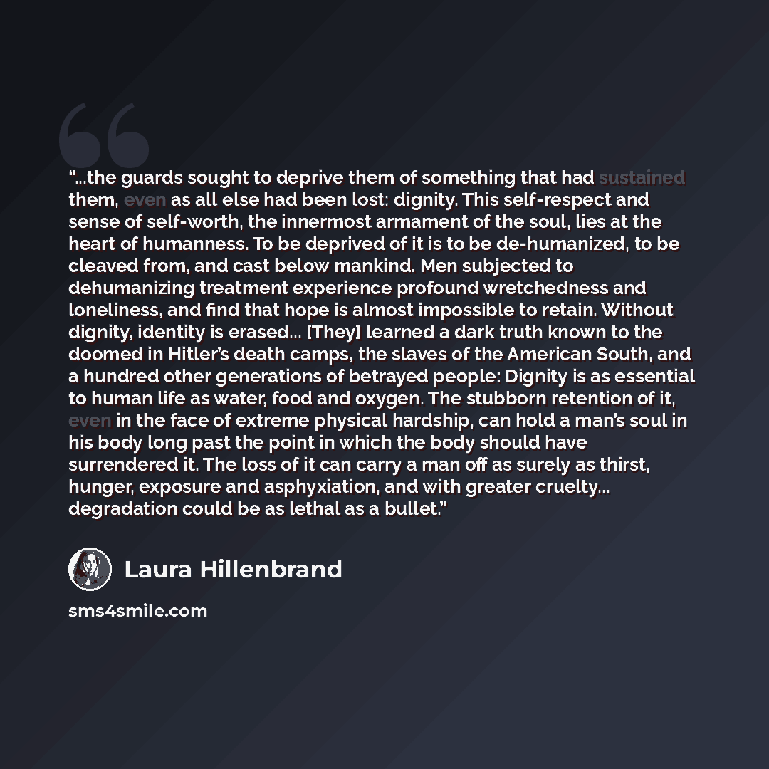 “...the guards sought to deprive them of something that had sustained them, even as all else had been lost: dignity. This self-respect and sense of self-worth, the innermost armament of the soul, lies at the heart of humanness. To be deprived of it is to be de-humanized, to be cleaved from, and…” quote by Laura Hillenbrand