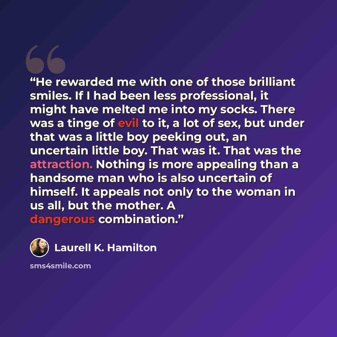 “He rewarded me with one of those brilliant smiles. If I had been less professional, it might have melted me into my socks. There was a tinge of evil to it, a lot of sex, but under that was a little boy peeking out, an uncertain little boy. That was it. That was the attraction. Nothing is more…” quote by Laurell K. Hamilton