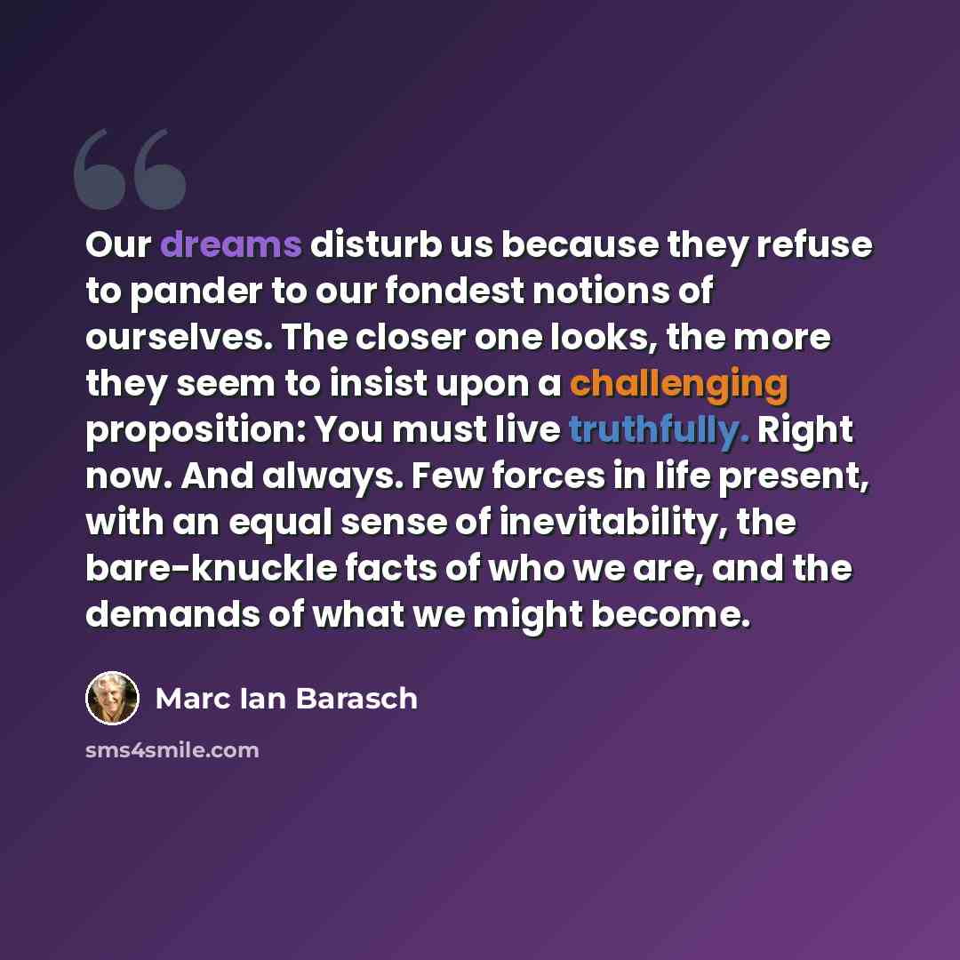 “Our dreams disturb us because they refuse to pander to our fondest notions of ourselves. The closer one looks, the more they seem to insist upon a challenging proposition: You must live truthfully. Right now. And always. Few forces in life present, with an equal sense of inevitability, the…” quote by Marc Ian Barasch