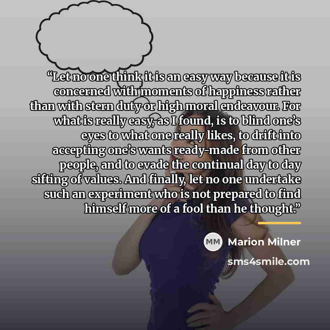 “Let no one think it is an easy way because it is concerned with moments of happiness rather than with stern duty or high moral endeavour. For what is really easy, as I found, is to blind one’s eyes to what one really likes, to drift into accepting one’s wants ready-made from other people, and to…” quote by Marion Milner