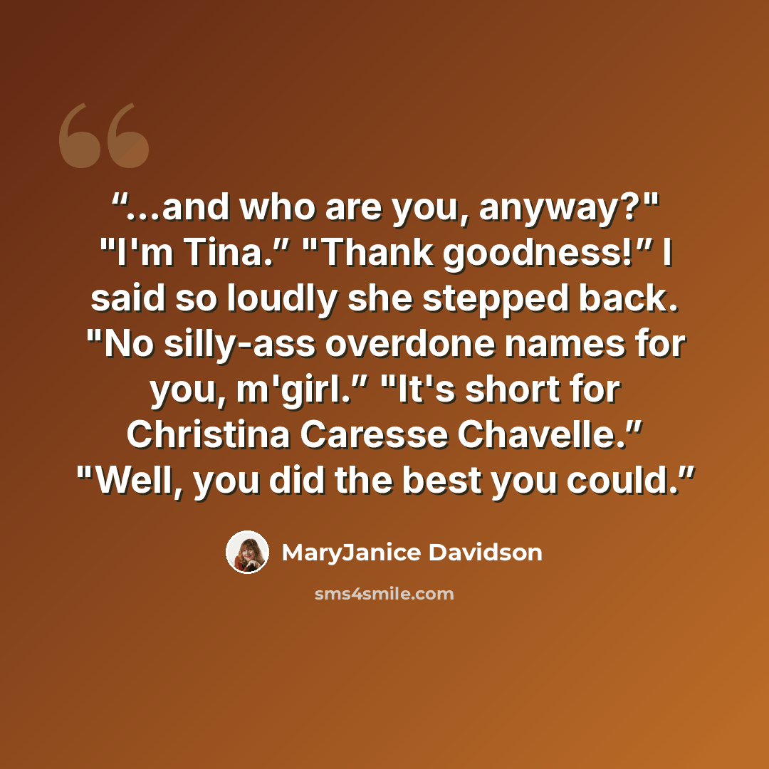 “…and who are you, anyway?" "I'm Tina.” "Thank goodness!” I said so loudly she stepped back. "No silly-ass overdone names for you, m'girl.” "It's short for Christina Caresse Chavelle.” "Well, you did the best you could.” quote by MaryJanice Davidson