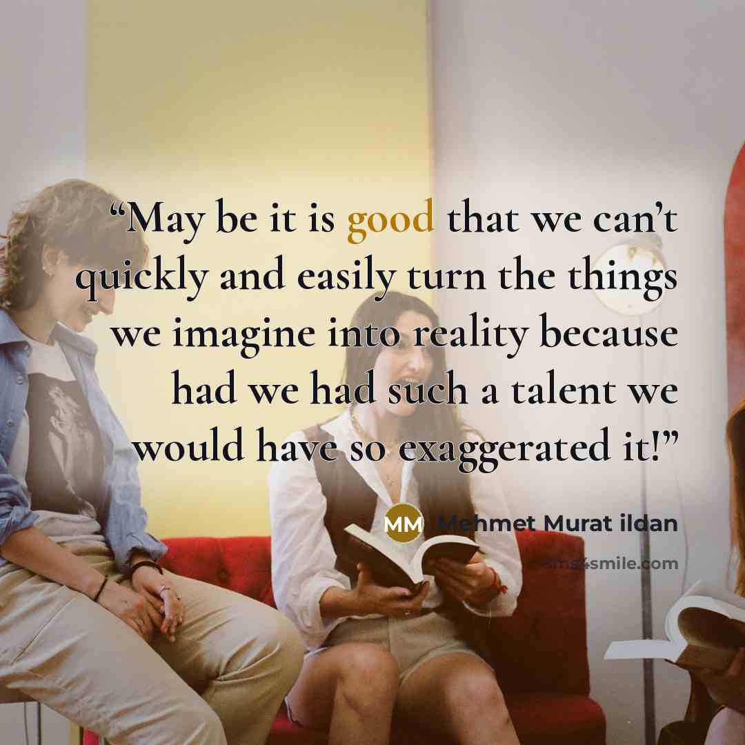 “May be it is good that we can’t quickly and easily turn the things we imagine into reality because had we had such a talent we would have so exaggerated it!” quote by Mehmet Murat ildan