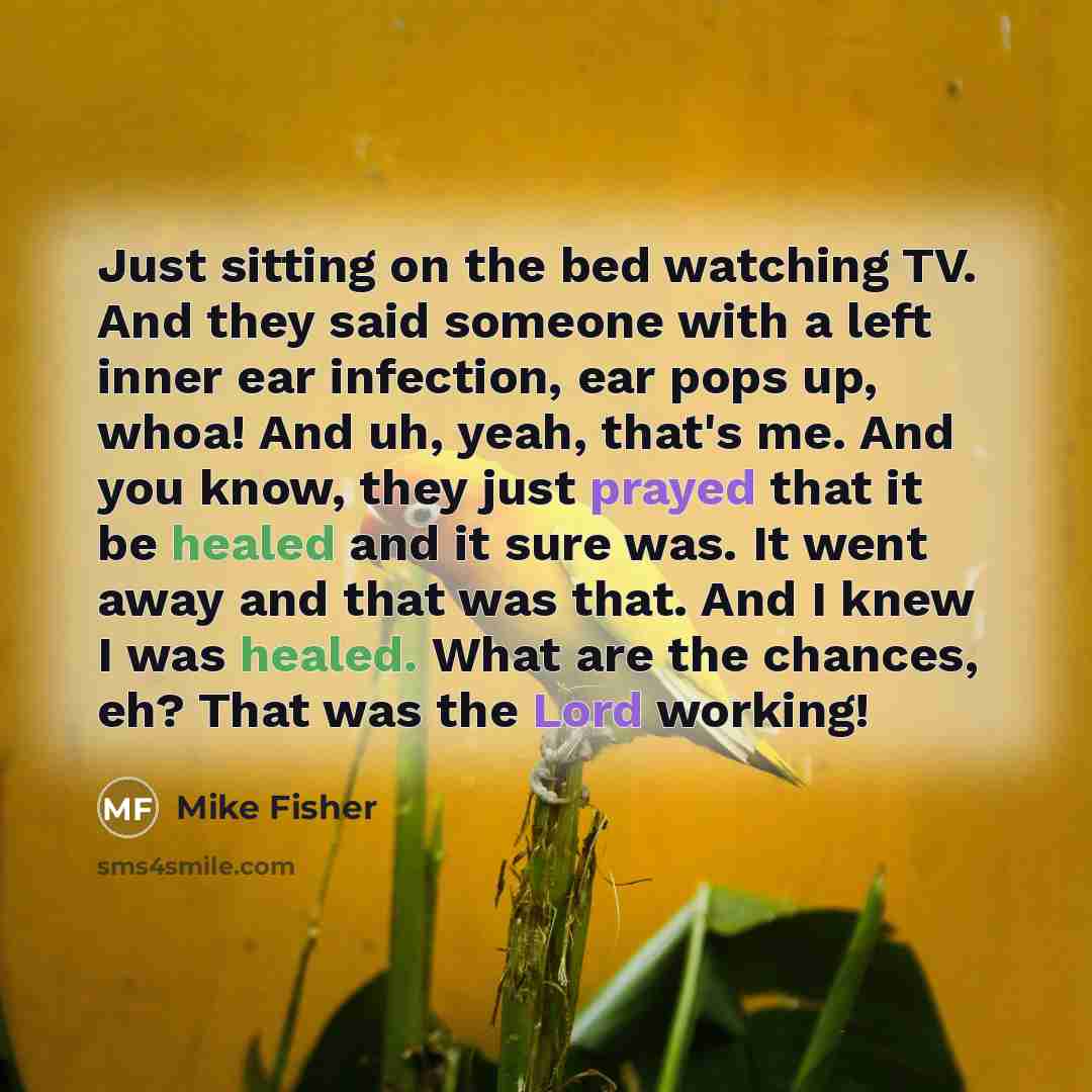 “Just sitting on the bed watching TV. And they said someone with a left inner ear infection, ear pops up, whoa! And uh, yeah, that's me. And you know, they just prayed that it be healed and it sure was. It went away and that was that. And I knew I was healed. What are the chances, eh? That was the…” quote by Mike Fisher