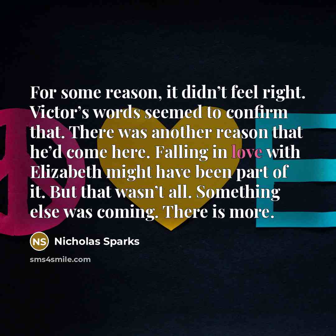 “For some reason, it didn’t feel right. Victor’s words seemed to confirm that. There was another reason that he’d come here. Falling in love with Elizabeth might have been part of it. But that wasn’t all. Something else was coming. There is more.” quote by Nicholas Sparks