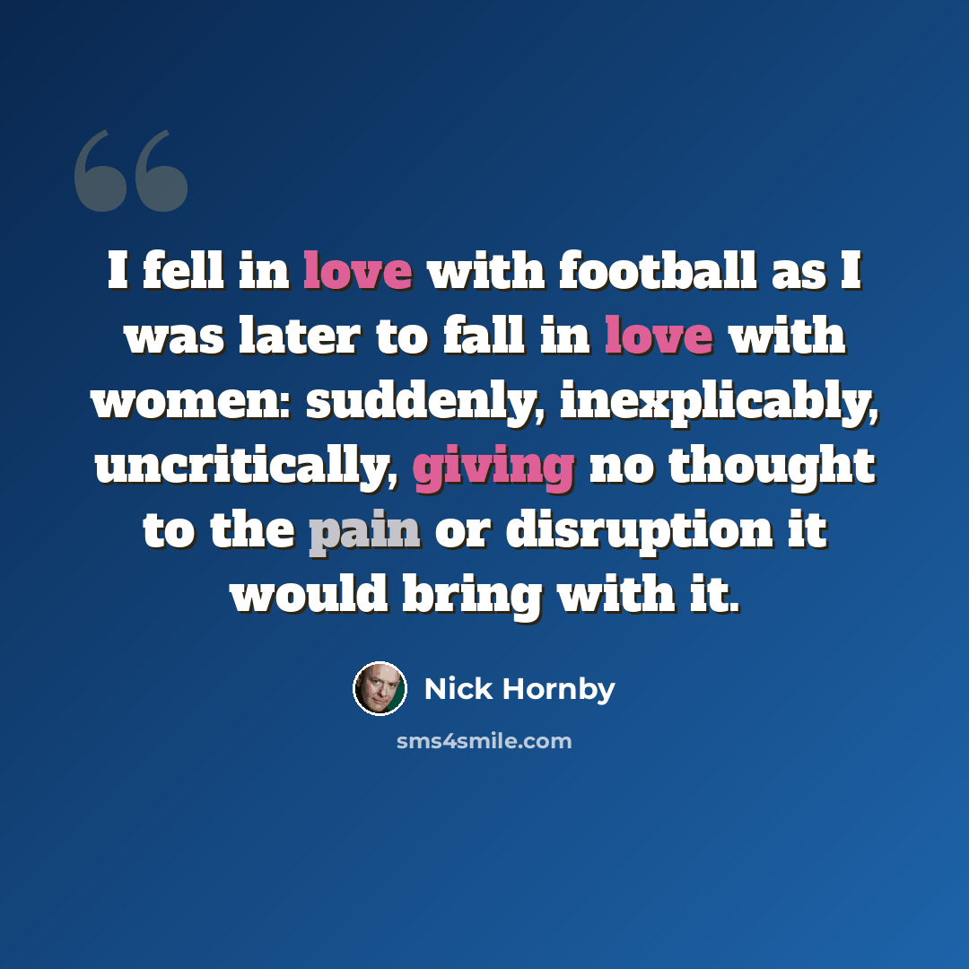 “I fell in love with football as I was later to fall in love with women: suddenly, inexplicably, uncritically, giving no thought to the pain or disruption it would bring with it.” quote by Nick Hornby
