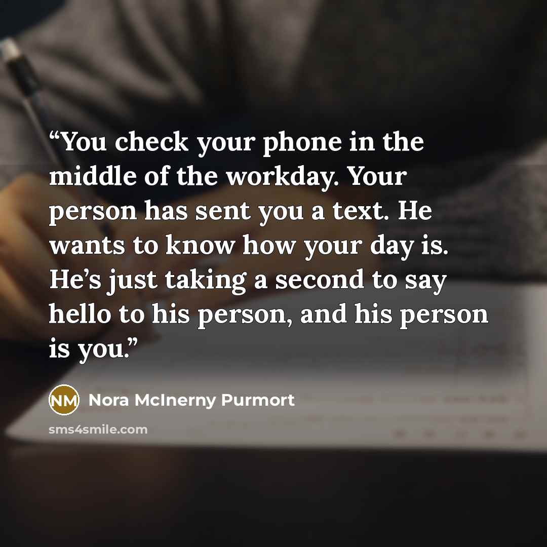 “You check your phone in the middle of the workday. Your person has sent you a text. He wants to know how your day is. He’s just taking a second to say hello to his person, and his person is you.” quote by Nora McInerny Purmort