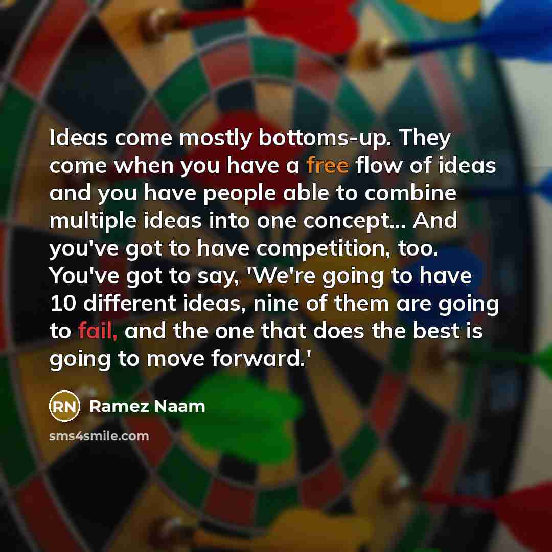 “Ideas come mostly bottoms-up. They come when you have a free flow of ideas and you have people able to combine multiple ideas into one concept... And you've got to have competition, too. You've got to say, 'We're going to have 10 different ideas, nine of them are going to fail, and the one that…” quote by Ramez Naam