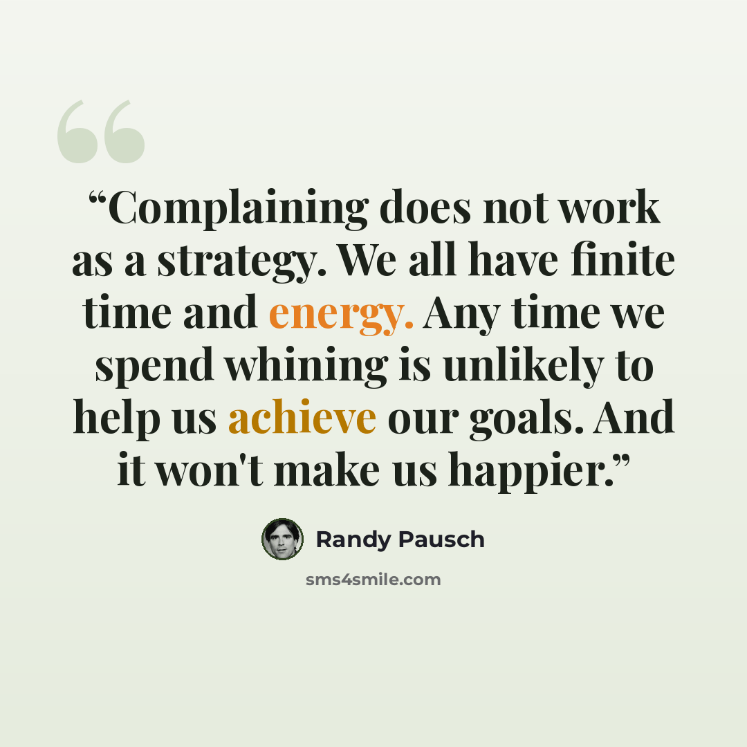 “Complaining does not work as a strategy. We all have finite time and energy. Any time we spend whining is unlikely to help us achieve our goals. And it won't make us happier.” quote by Randy Pausch