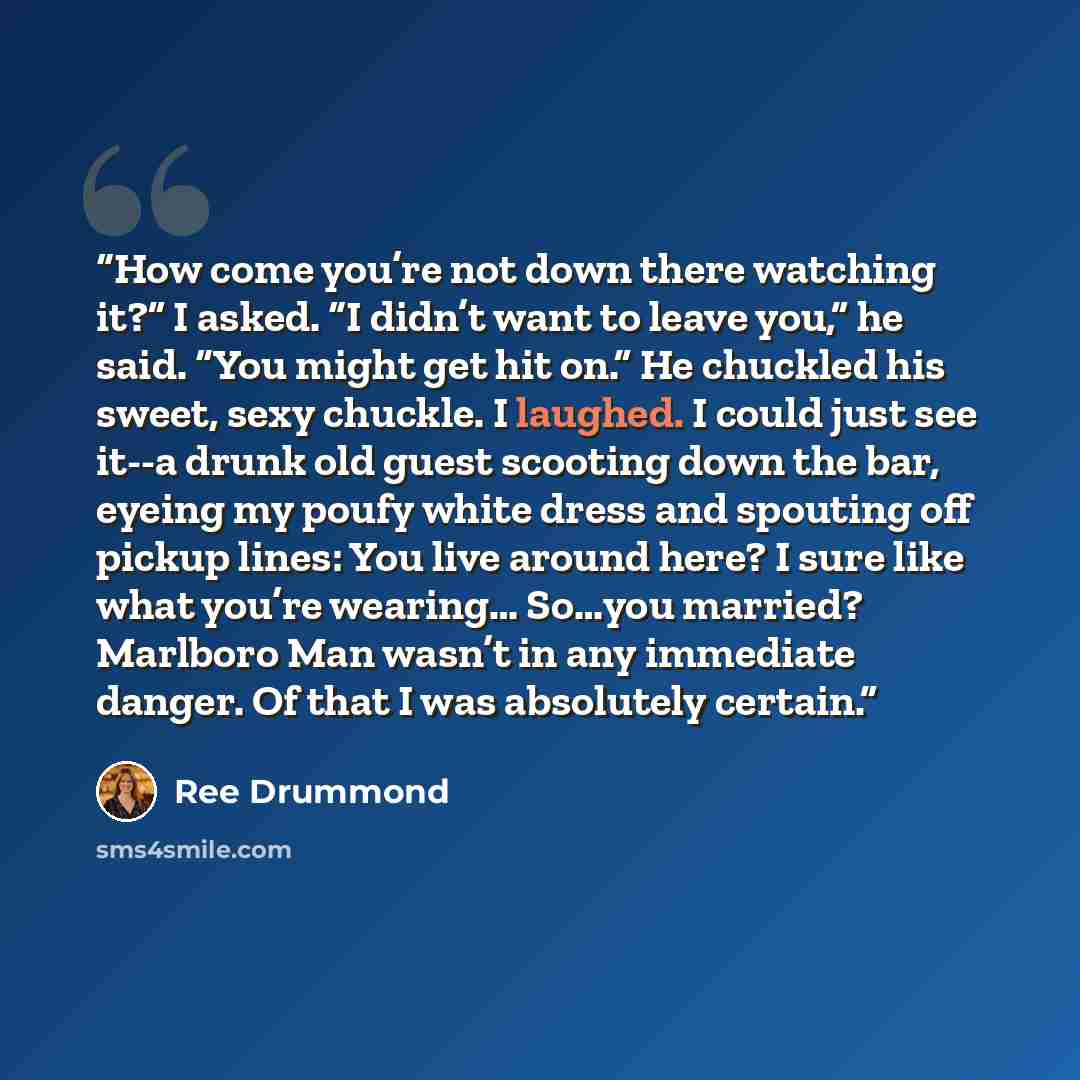 “How come you’re not down there watching it?” I asked. “I didn’t want to leave you,” he said. “You might get hit on.” He chuckled his sweet, sexy chuckle. I laughed. I could just see it--a drunk old guest scooting down the bar, eyeing my poufy white dress and spouting off pickup lines: You live…” quote by Ree Drummond