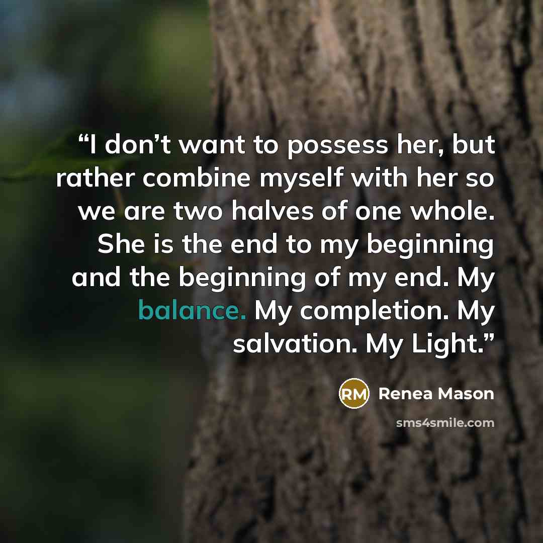 “I don’t want to possess her, but rather combine myself with her so we are two halves of one whole. She is the end to my beginning and the beginning of my end. My balance. My completion. My salvation. My Light.” quote by Renea Mason
