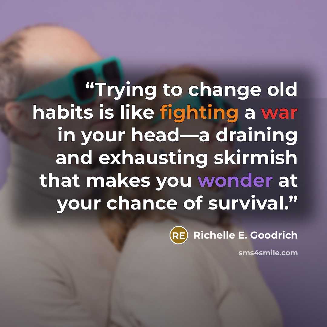 “Trying to change old habits is like fighting a war in your head—a draining and exhausting skirmish that makes you wonder at your chance of survival.” quote by Richelle E. Goodrich