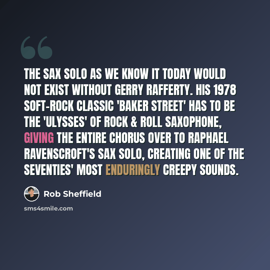 “The sax solo as we know it today would not exist without Gerry Rafferty. His 1978 soft-rock classic 'Baker Street' has to be the 'Ulysses' of rock & roll saxophone, giving the entire chorus over to Raphael Ravenscroft's sax solo, creating one of the Seventies' most enduringly creepy sounds.” quote by Rob Sheffield