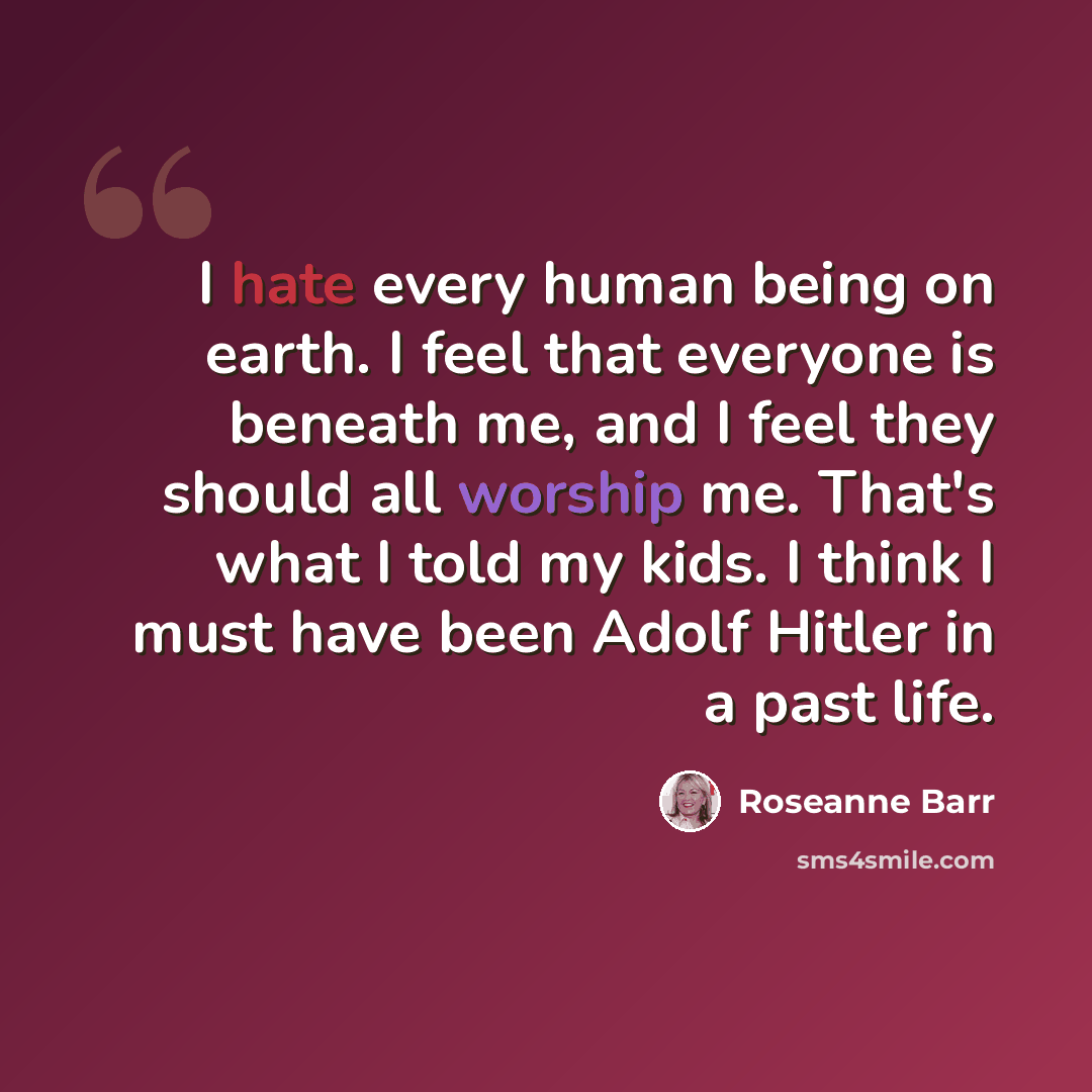 “I hate every human being on earth. I feel that everyone is beneath me, and I feel they should all worship me. That's what I told my kids. I think I must have been Adolf Hitler in a past life.” quote by Roseanne Barr