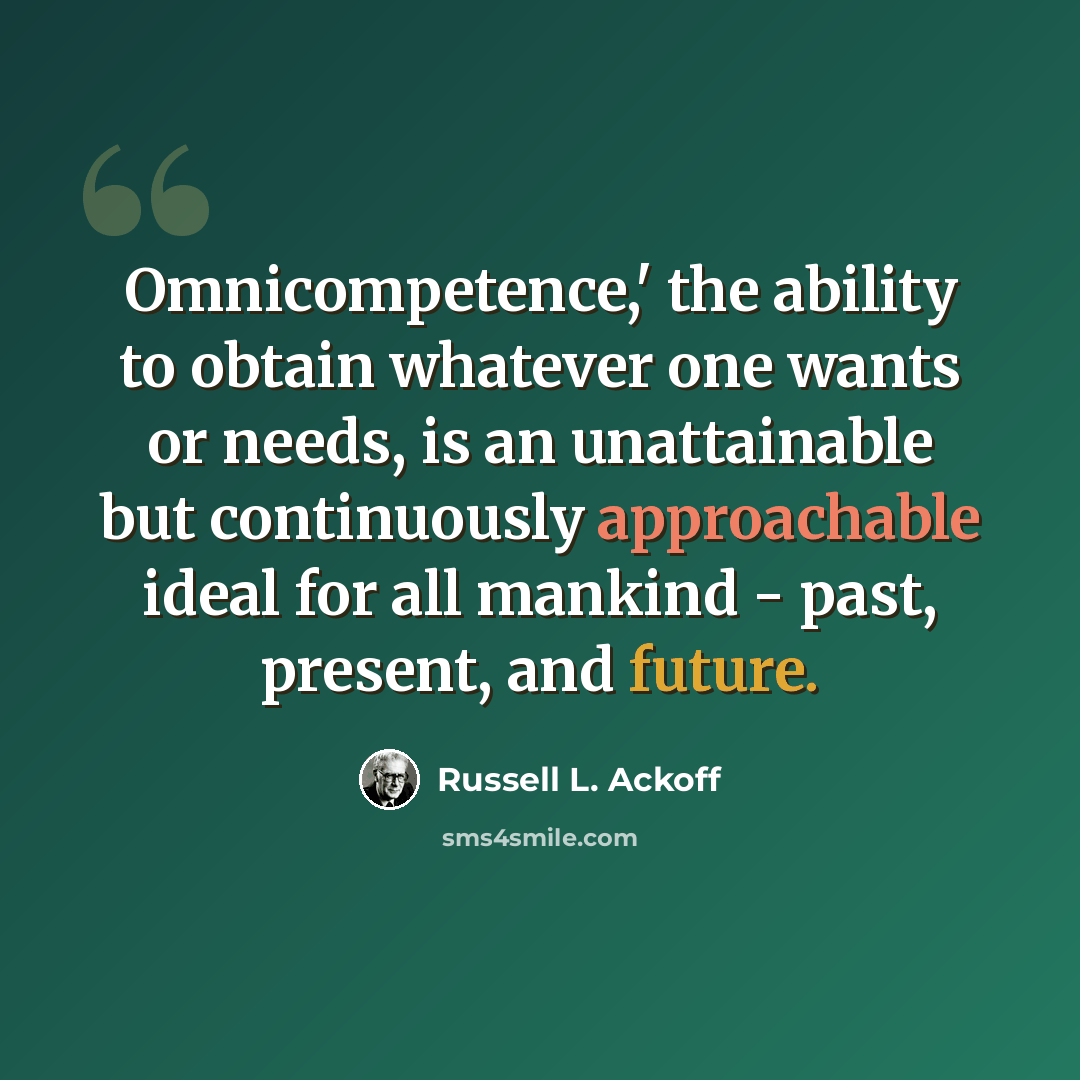 “Omnicompetence,' the ability to obtain whatever one wants or needs, is an unattainable but continuously approachable ideal for all mankind - past, present, and future.” quote by Russell L. Ackoff