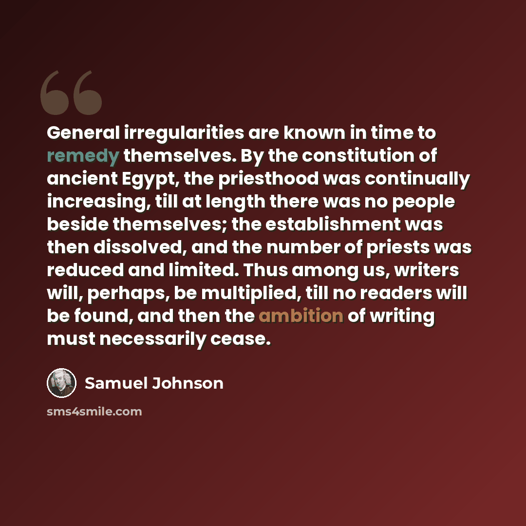 “General irregularities are known in time to remedy themselves. By the constitution of ancient Egypt, the priesthood was continually increasing, till at length there was no people beside themselves; the establishment was then dissolved, and the number of priests was reduced and limited. Thus among…” quote by Samuel Johnson