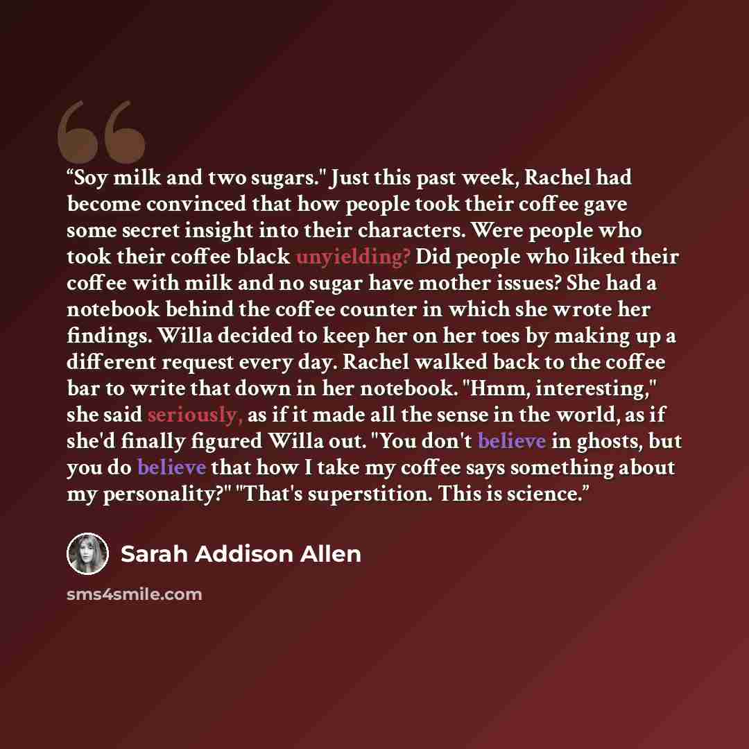“Soy milk and two sugars." Just this past week, Rachel had become convinced that how people took their coffee gave some secret insight into their characters. Were people who took their coffee black unyielding? Did people who liked their coffee with milk and no sugar have mother issues? She had a…” quote by Sarah Addison Allen