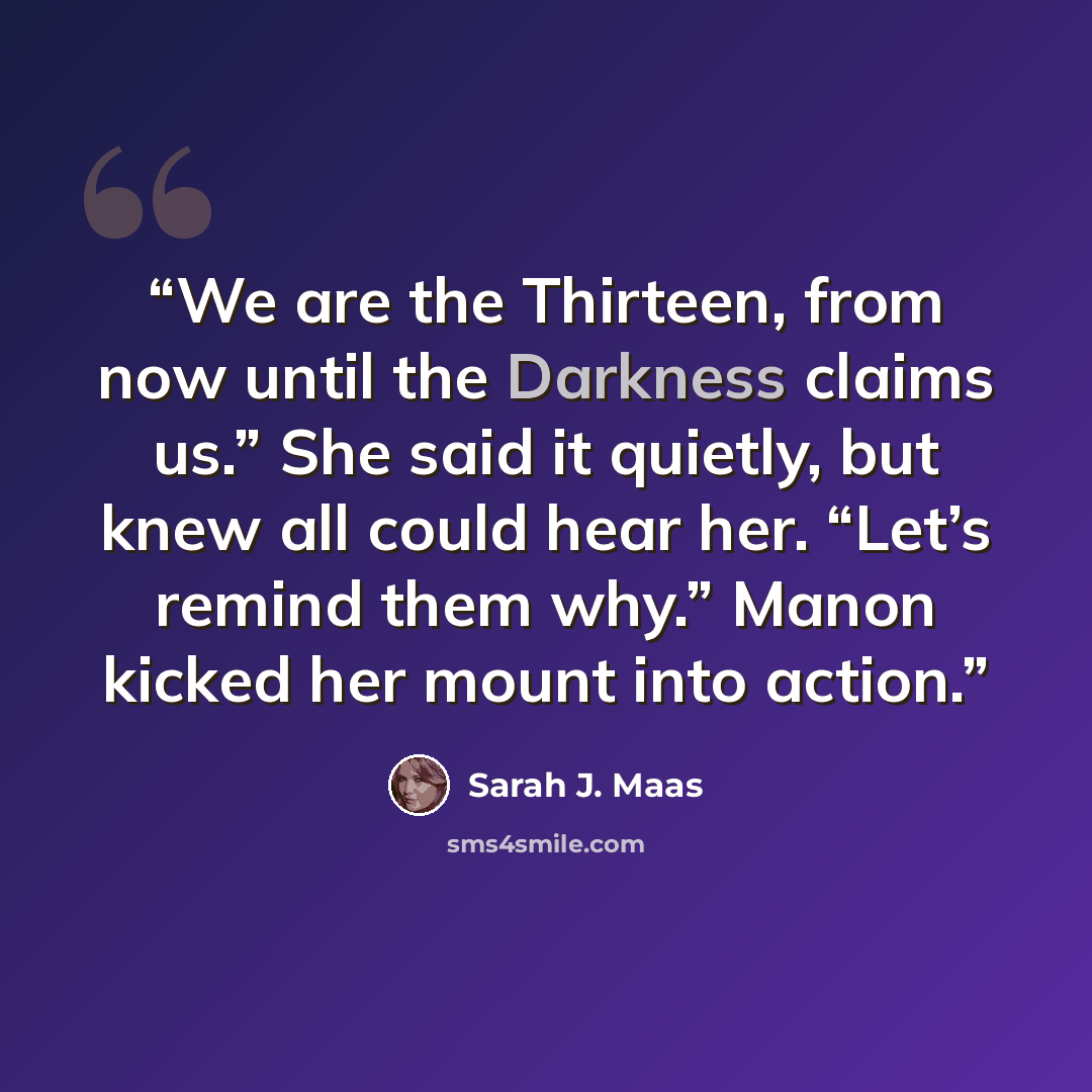 “We are the Thirteen, from now until the Darkness claims us.” She said it quietly, but knew all could hear her. “Let’s remind them why.” Manon kicked her mount into action.” quote by Sarah J. Maas