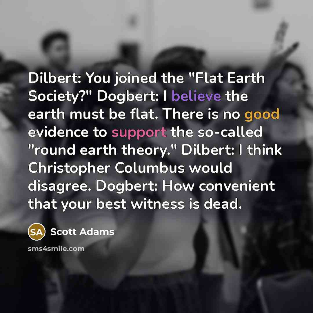 “Dilbert: You joined the "Flat Earth Society?" Dogbert: I believe the earth must be flat. There is no good evidence to support the so-called "round earth theory." Dilbert: I think Christopher Columbus would disagree. Dogbert: How convenient that your best witness is dead.” quote by Scott Adams