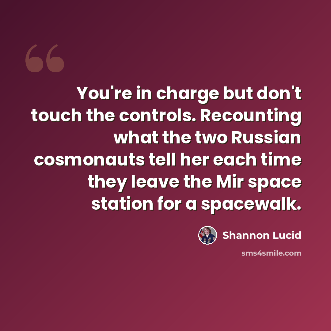 “You're in charge but don't touch the controls. Recounting what the two Russian cosmonauts tell her each time they leave the Mir space station for a spacewalk.” quote by Shannon Lucid