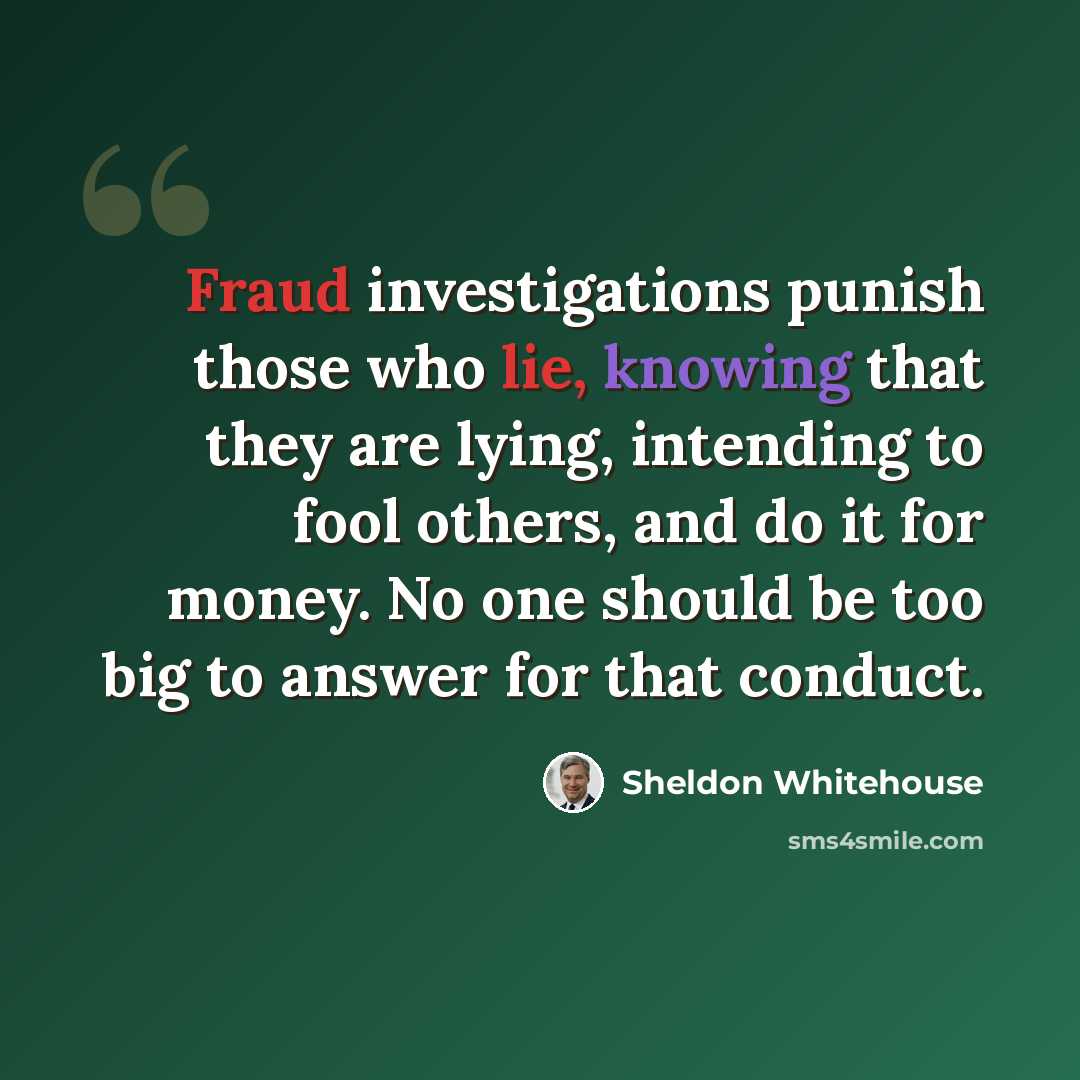 “Fraud investigations punish those who lie, knowing that they are lying, intending to fool others, and do it for money. No one should be too big to answer for that conduct.” quote by Sheldon Whitehouse