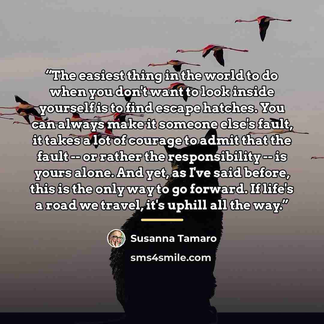 “The easiest thing in the world to do when you don't want to look inside yourself is to find escape hatches. You can always make it someone else's fault, it takes a lot of courage to admit that the fault -- or rather the responsibility -- is yours alone. And yet, as I've said before, this is the…” quote by Susanna Tamaro