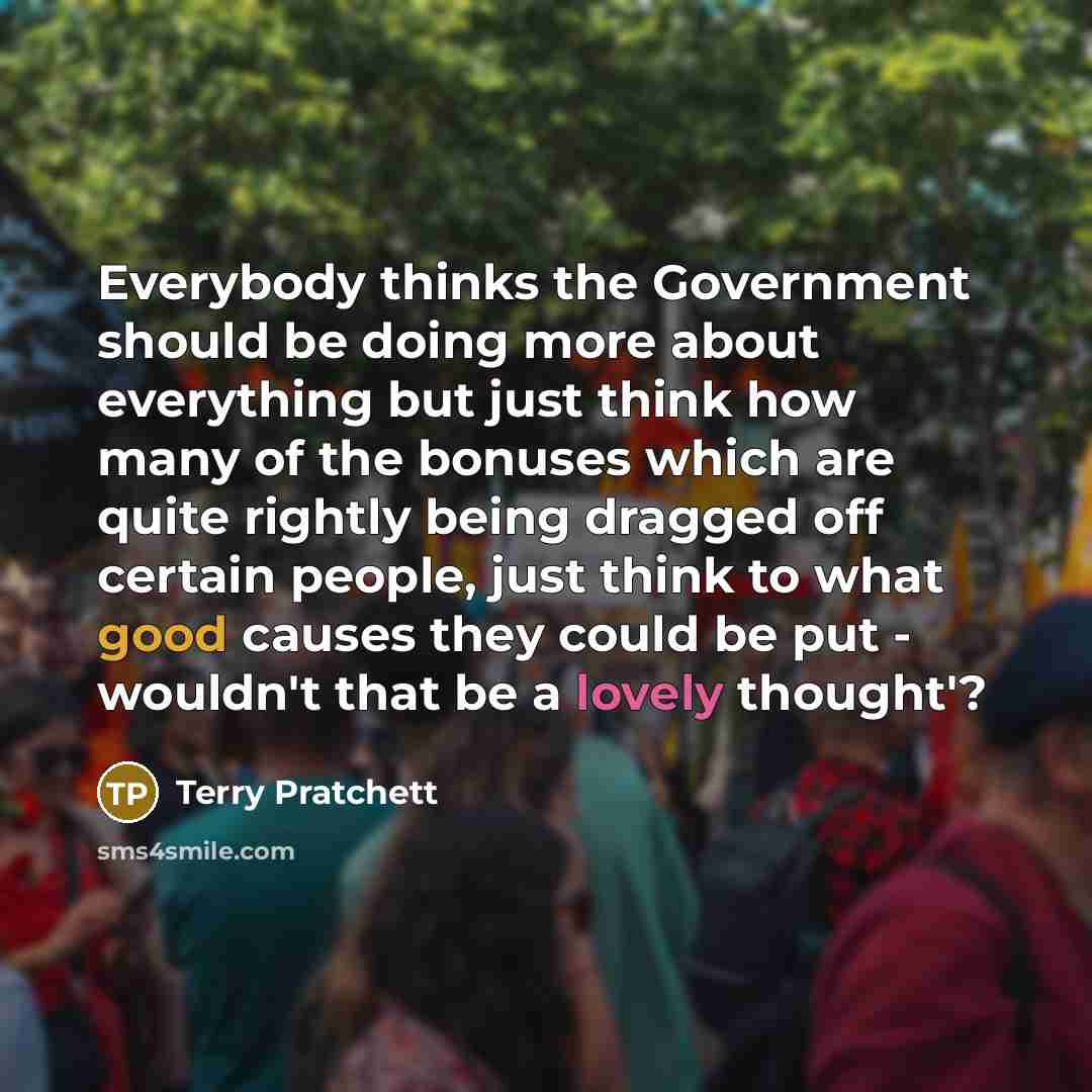 “Everybody thinks the Government should be doing more about everything but just think how many of the bonuses which are quite rightly being dragged off certain people, just think to what good causes they could be put - wouldn't that be a lovely thought'?” quote by Terry Pratchett