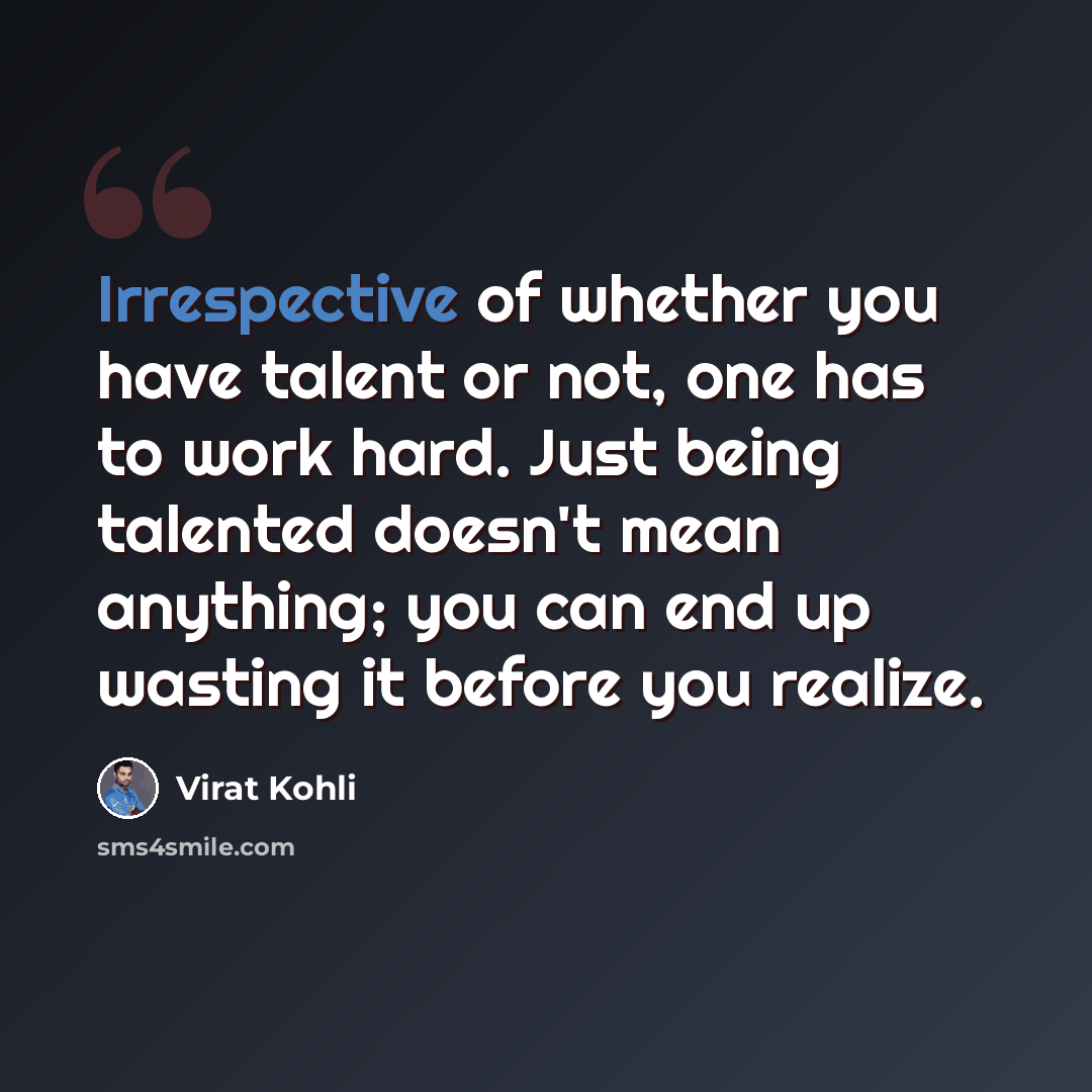 “Irrespective of whether you have talent or not, one has to work hard. Just being talented doesn't mean anything; you can end up wasting it before you realize.” quote by Virat Kohli