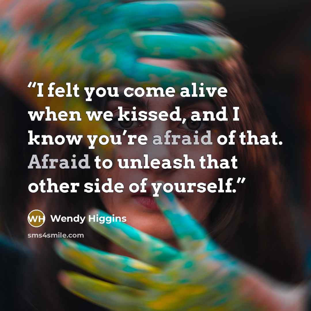 “I felt you come alive when we kissed, and I know you’re afraid of that. Afraid to unleash that other side of yourself.” quote by Wendy Higgins