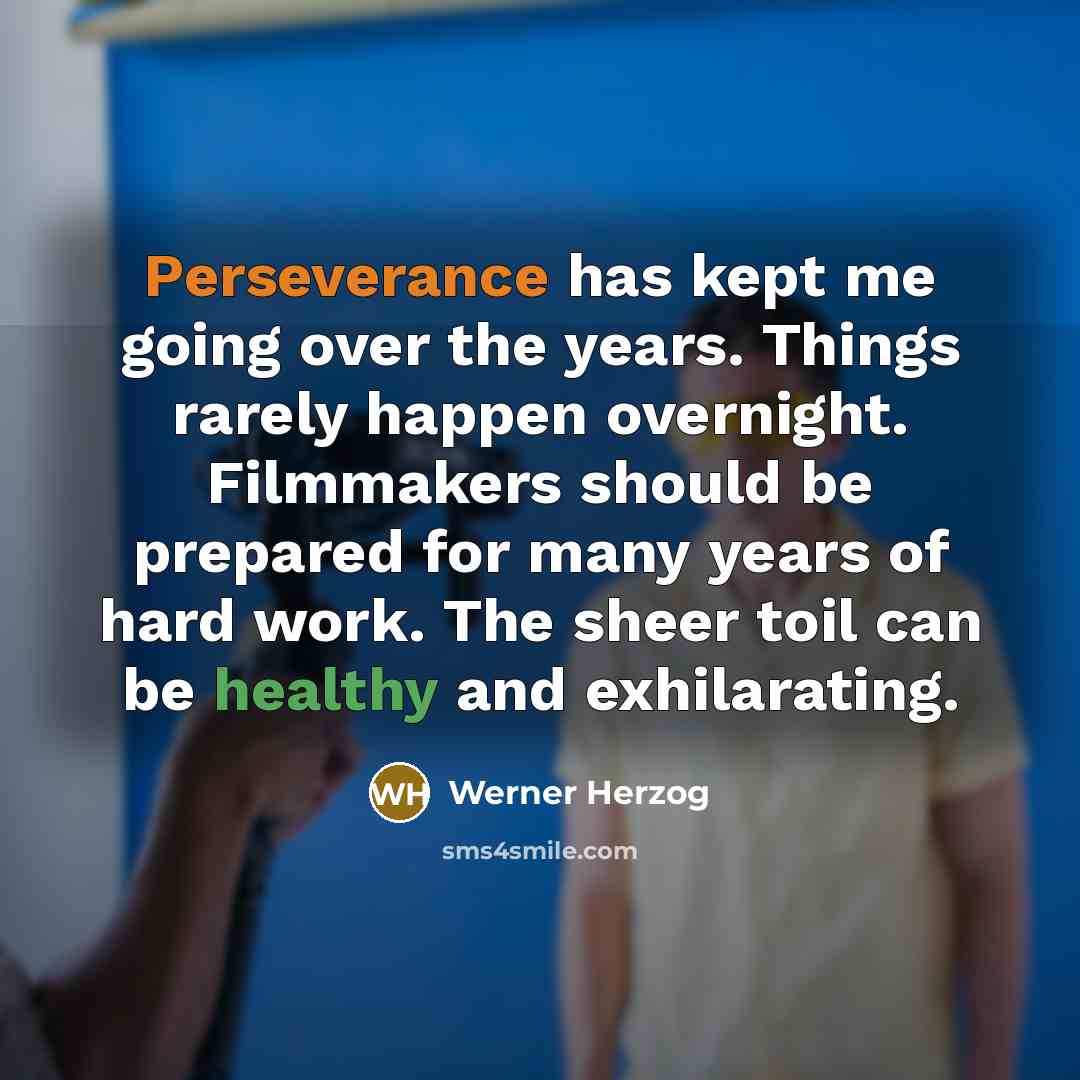 “Perseverance has kept me going over the years. Things rarely happen overnight. Filmmakers should be prepared for many years of hard work. The sheer toil can be healthy and exhilarating.” quote by Werner Herzog