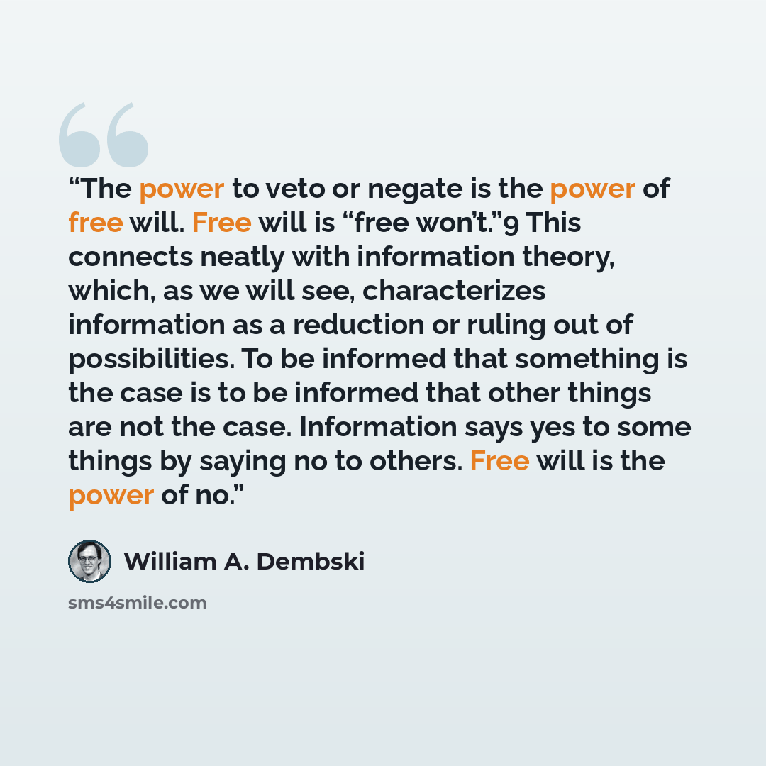 “The power to veto or negate is the power of free will. Free will is “free won’t.”9 This connects neatly with information theory, which, as we will see, characterizes information as a reduction or ruling out of possibilities. To be informed that something is the case is to be informed that other…” quote by William A. Dembski