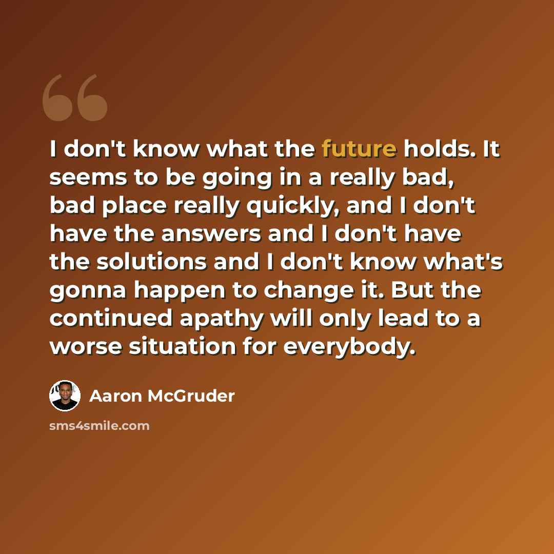 “I don't know what the future holds. It seems to be going in a really bad, bad place really quickly, and I don't have the answers and I don't have the solutions and I don't know what's gonna happen to change it. But the continued apathy will only lead to a worse situation for everybody.” quote by Aaron McGruder