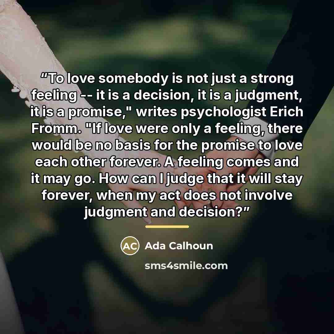 “To love somebody is not just a strong feeling -- it is a decision, it is a judgment, it is a promise," writes psychologist Erich Fromm. "If love were only a feeling, there would be no basis for the promise to love each other forever. A feeling comes and it may go. How can I judge that it will stay…” quote by Ada Calhoun