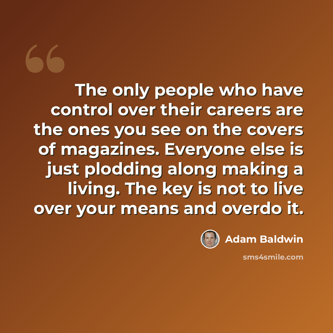 “The only people who have control over their careers are the ones you see on the covers of magazines. Everyone else is just plodding along making a living. The key is not to live over your means and overdo it.” quote by Adam Baldwin
