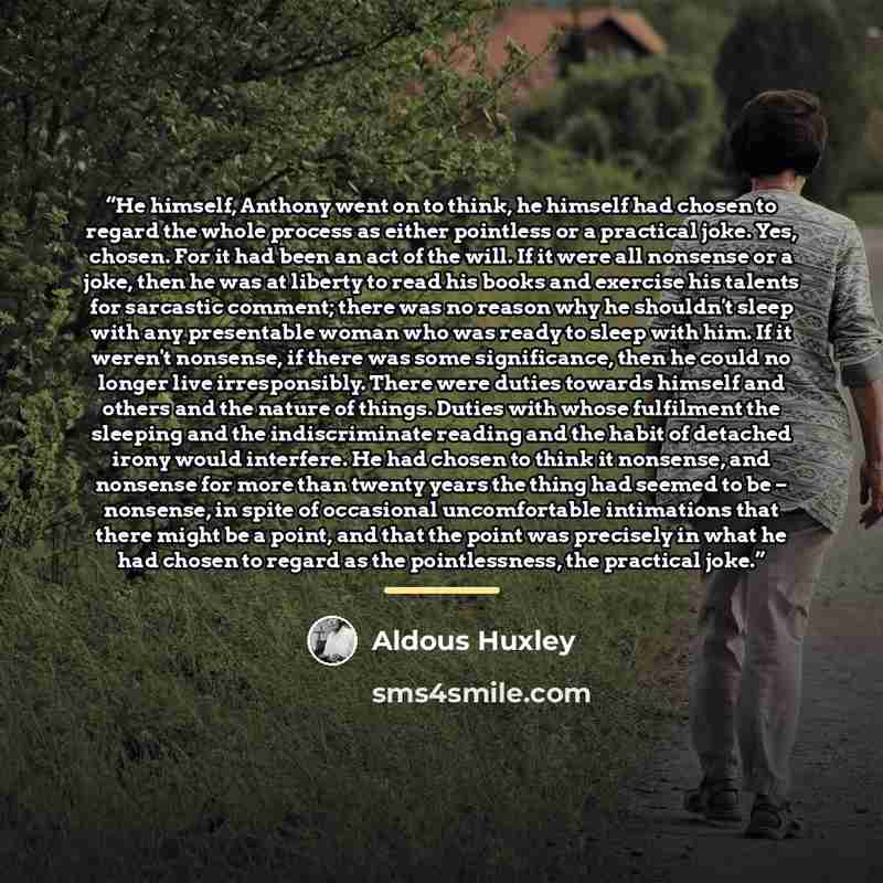“He himself, Anthony went on to think, he himself had chosen to regard the whole process as either pointless or a practical joke. Yes, chosen. For it had been an act of the will. If it were all nonsense or a joke, then he was at liberty to read his books and exercise his talents for sarcastic…” quote by Aldous Huxley