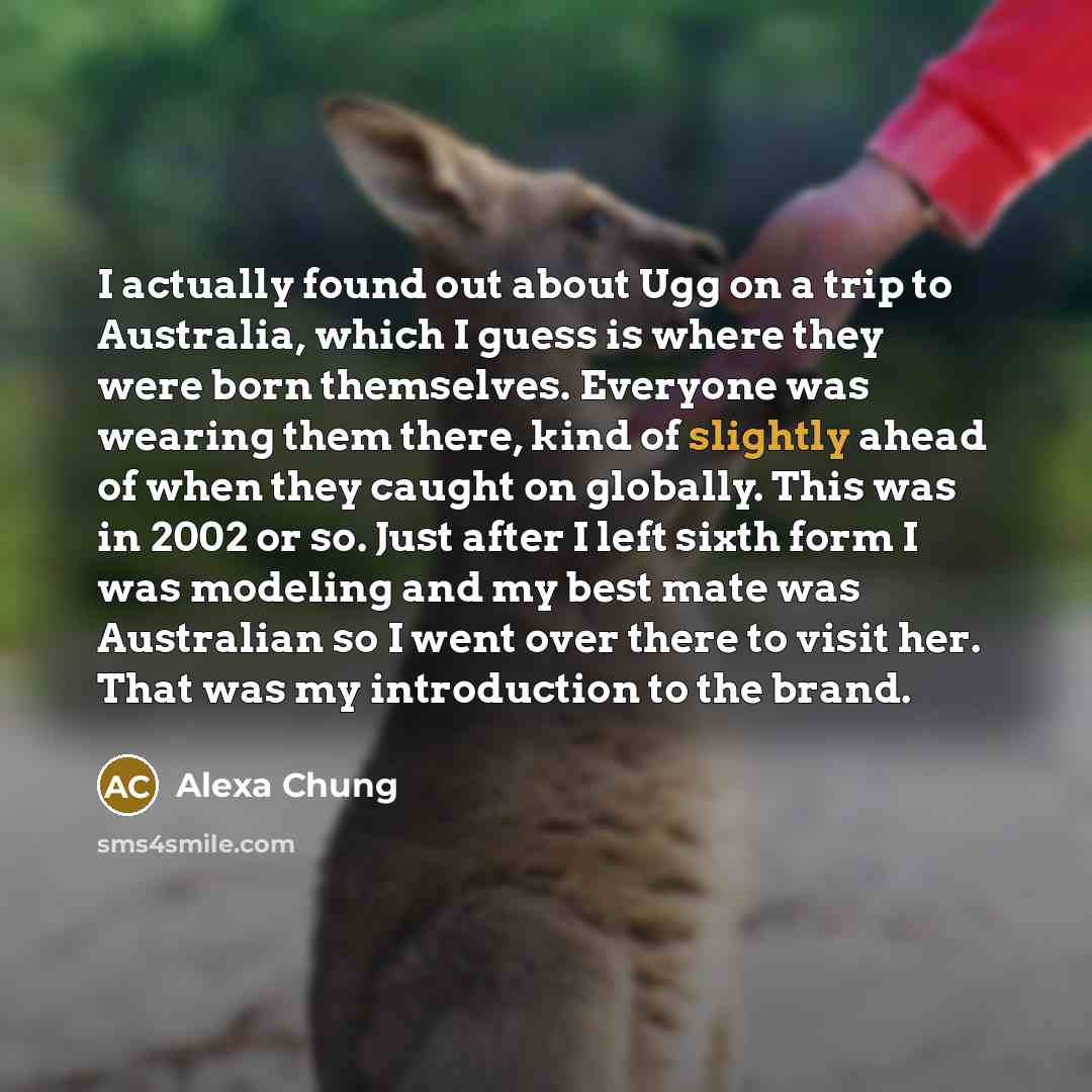 “I actually found out about Ugg on a trip to Australia, which I guess is where they were born themselves. Everyone was wearing them there, kind of slightly ahead of when they caught on globally. This was in 2002 or so. Just after I left sixth form I was modeling and my best mate was Australian so I…” quote by Alexa Chung