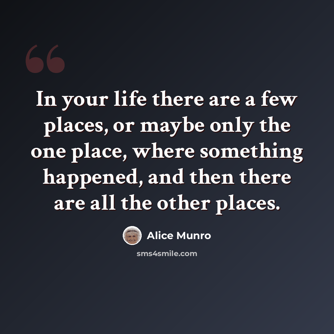 “In your life there are a few places, or maybe only the one place, where something happened, and then there are all the other places.” quote by Alice Munro