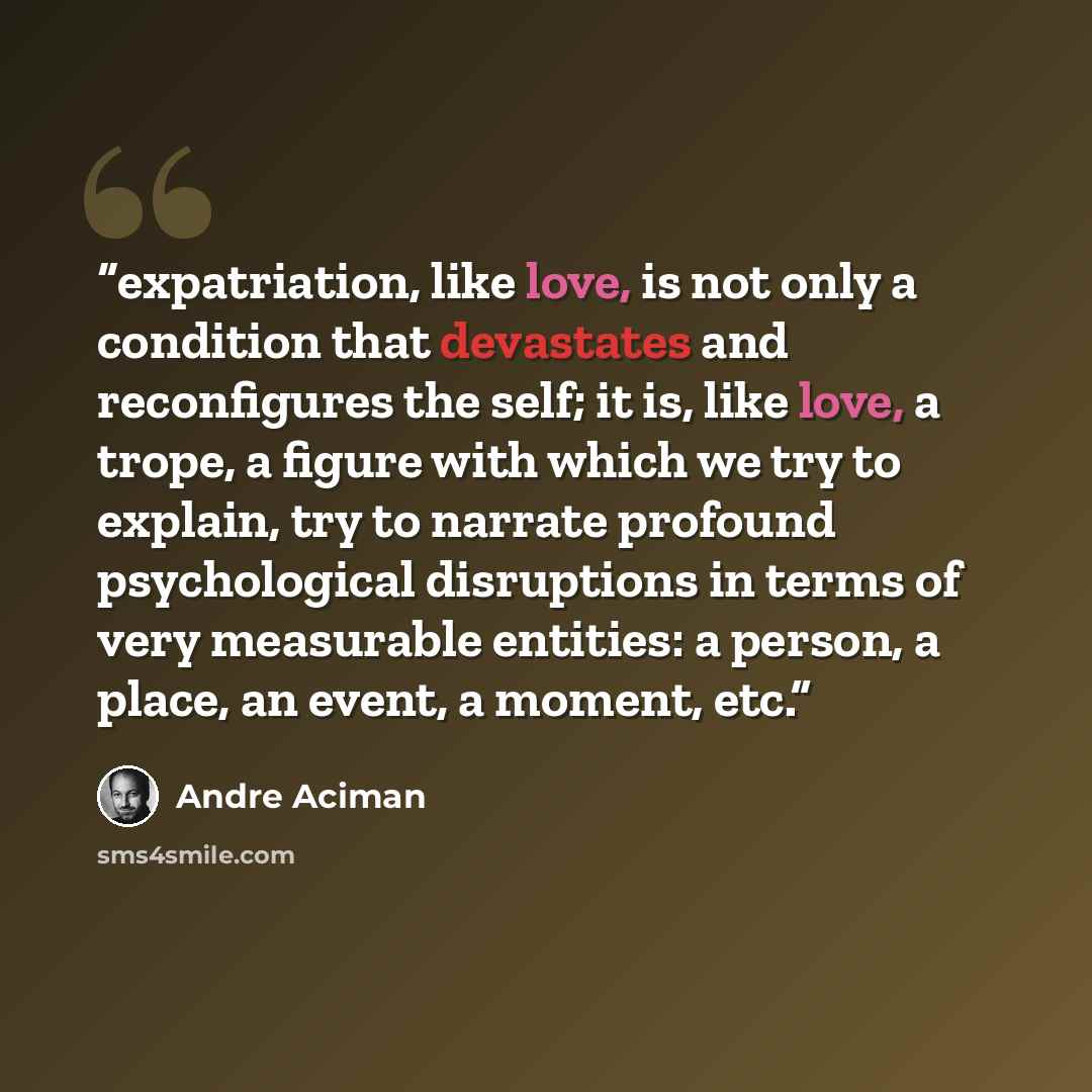 “expatriation, like love, is not only a condition that devastates and reconfigures the self; it is, like love, a trope, a figure with which we try to explain, try to narrate profound psychological disruptions in terms of very measurable entities: a person, a place, an event, a moment, etc.” quote by André Aciman