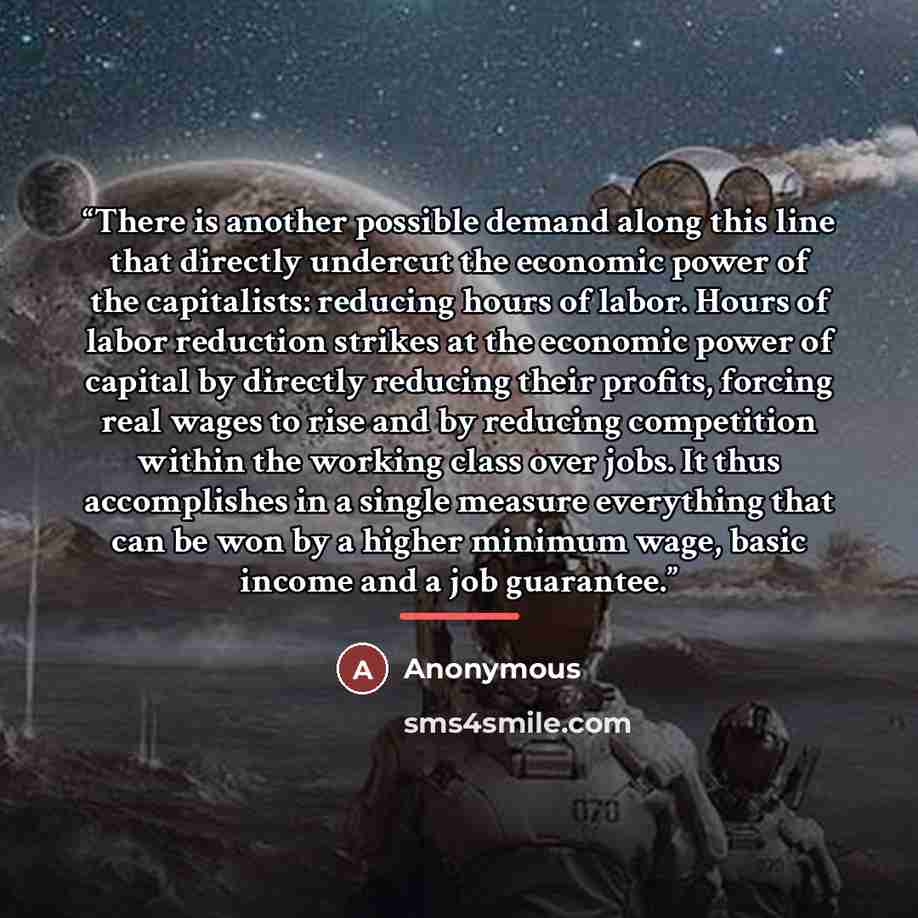 “There is another possible demand along this line that directly undercut the economic power of the capitalists: reducing hours of labor. Hours of labor reduction strikes at the economic power of capital by directly reducing their profits, forcing real wages to rise and by reducing competition…” quote by Anonymous