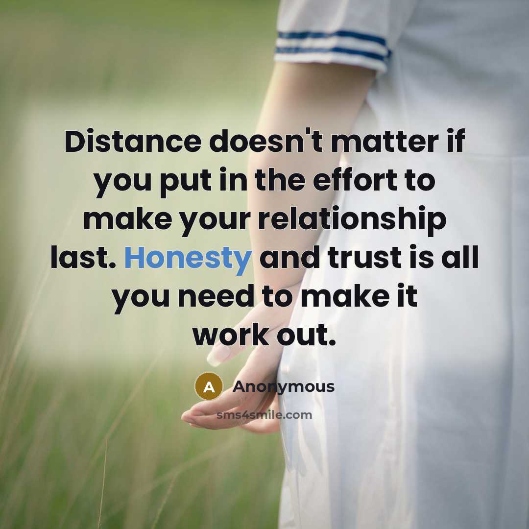 “Distance doesn't matter if you put in the effort to make your relationship last. Honesty and trust is all you need to make it work out.” quote by Anonymous