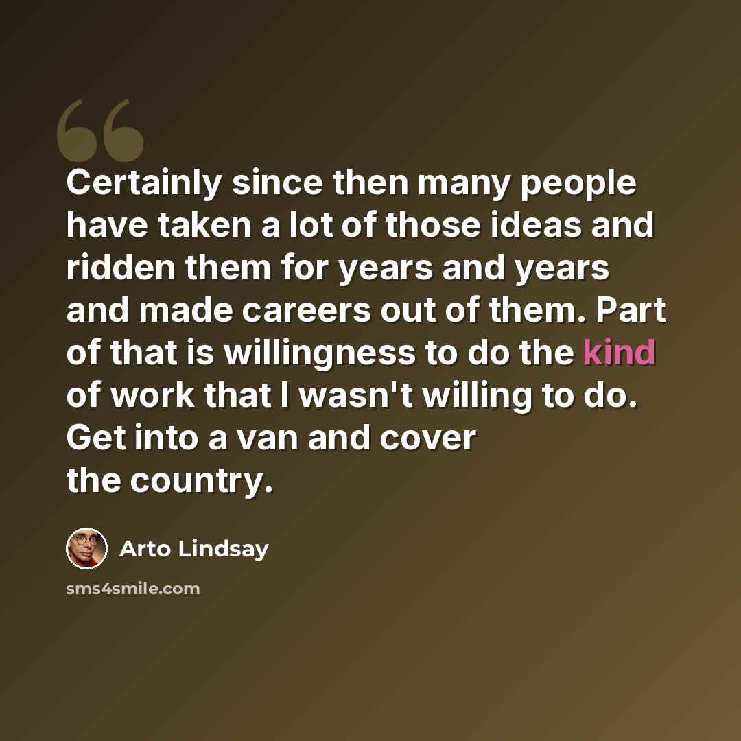 “Certainly since then many people have taken a lot of those ideas and ridden them for years and years and made careers out of them. Part of that is willingness to do the kind of work that I wasn't willing to do. Get into a van and cover the country.” quote by Arto Lindsay