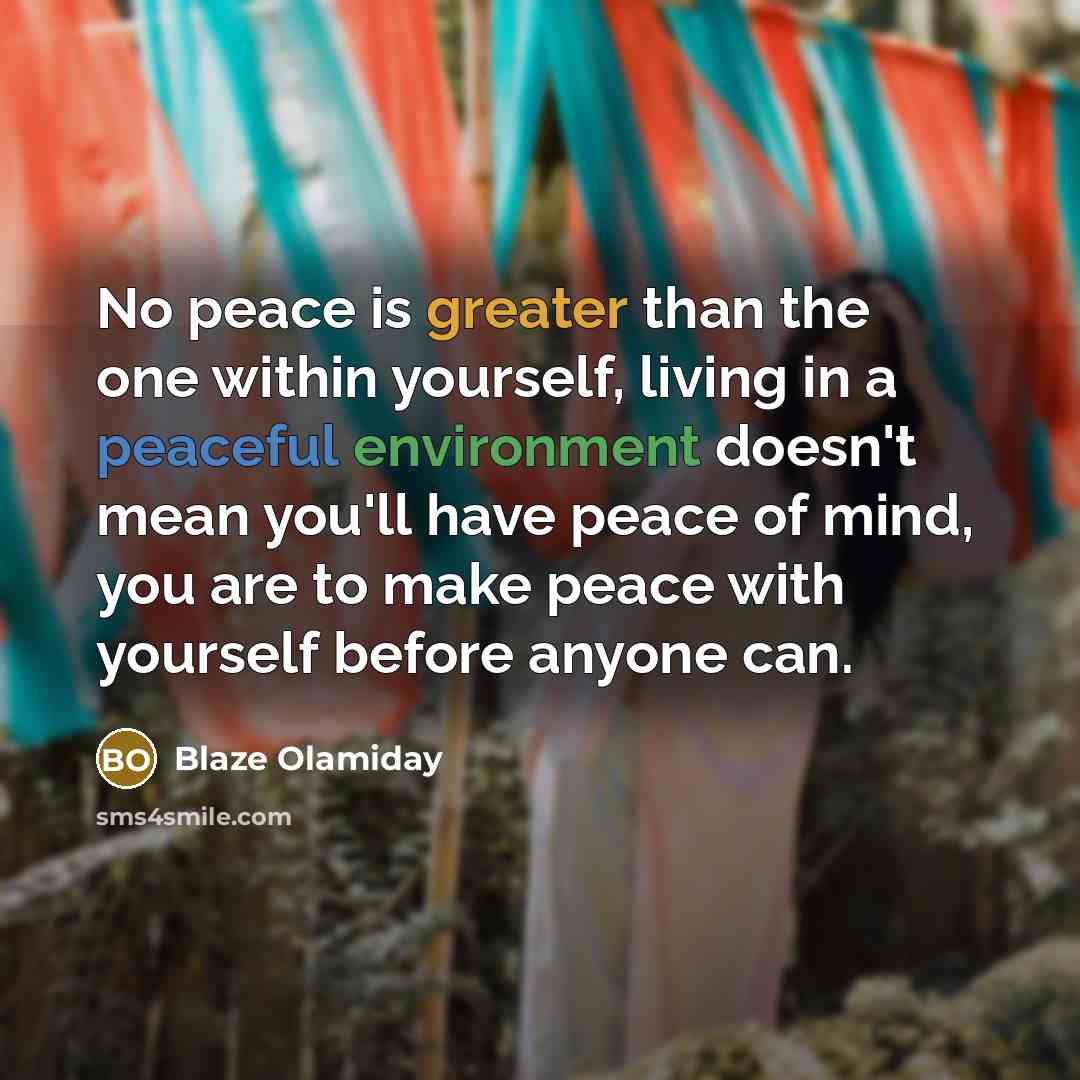 “No peace is greater than the one within yourself, living in a peaceful environment doesn't mean you'll have peace of mind, you are to make peace with yourself before anyone can.” quote by Blaze Olamiday