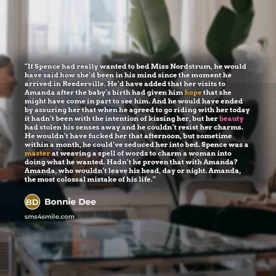 “If Spence had really wanted to bed Miss Nordstrum, he would have said how she’d been in his mind since the moment he arrived in Reederville. He’d have added that her visits to Amanda after the baby’s birth had given him hope that she might have come in part to see him. And he would have ended by…” quote by Bonnie Dee