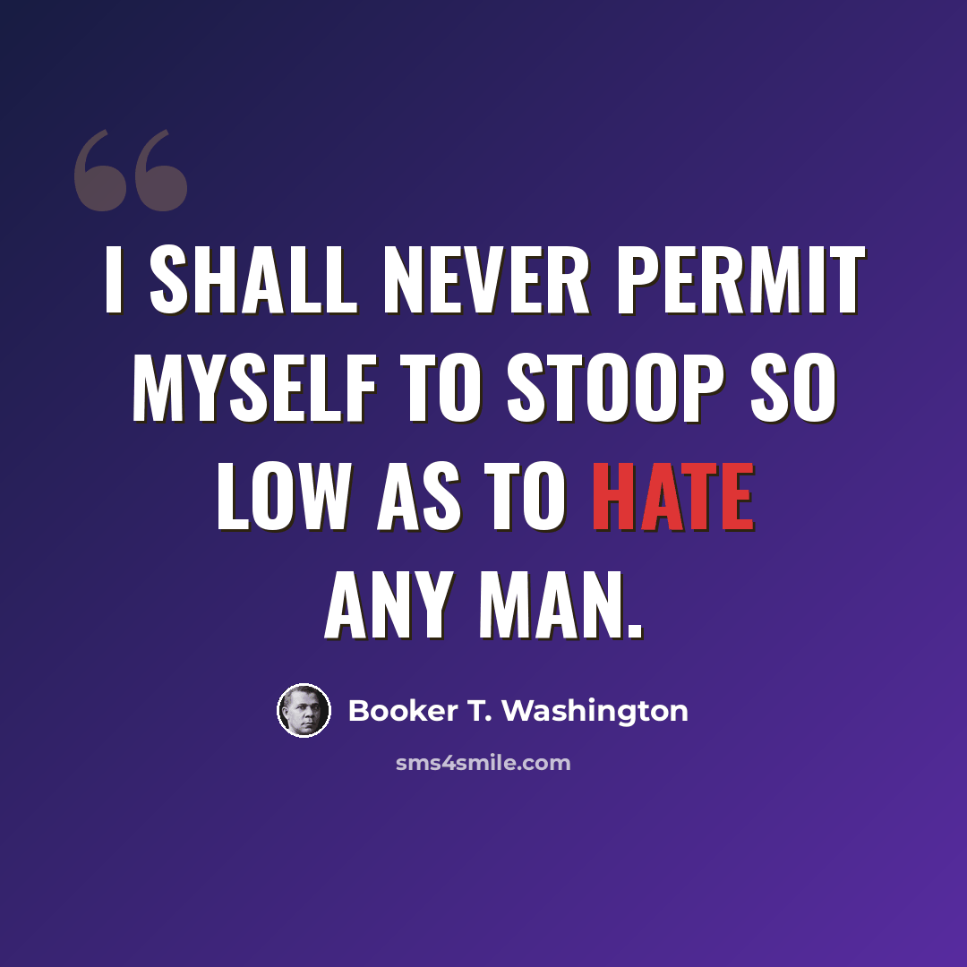 “I shall never permit myself to stoop so low as to hate any man.” quote by Booker T. Washington