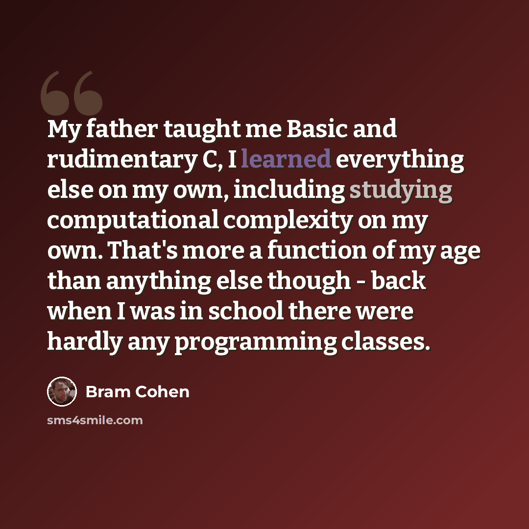 “My father taught me Basic and rudimentary C, I learned everything else on my own, including studying computational complexity on my own. That's more a function of my age than anything else though - back when I was in school there were hardly any programming classes.” quote by Bram Cohen