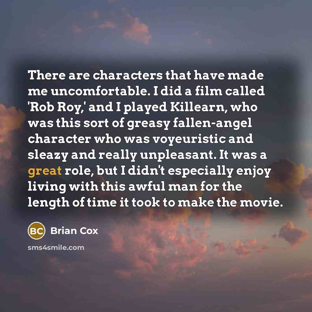 “There are characters that have made me uncomfortable. I did a film called 'Rob Roy,' and I played Killearn, who was this sort of greasy fallen-angel character who was voyeuristic and sleazy and really unpleasant. It was a great role, but I didn't especially enjoy living with this awful man for the…” quote by Brian Cox