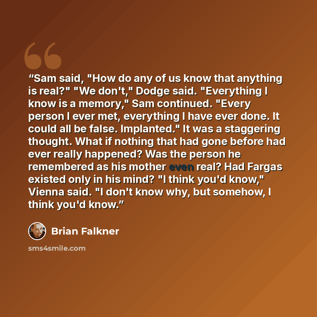 “Sam said, "How do any of us know that anything is real?" "We don't," Dodge said. "Everything I know is a memory," Sam continued. "Every person I ever met, everything I have ever done. It could all be false. Implanted." It was a staggering thought. What if nothing that had gone before had ever…” quote by Brian Falkner