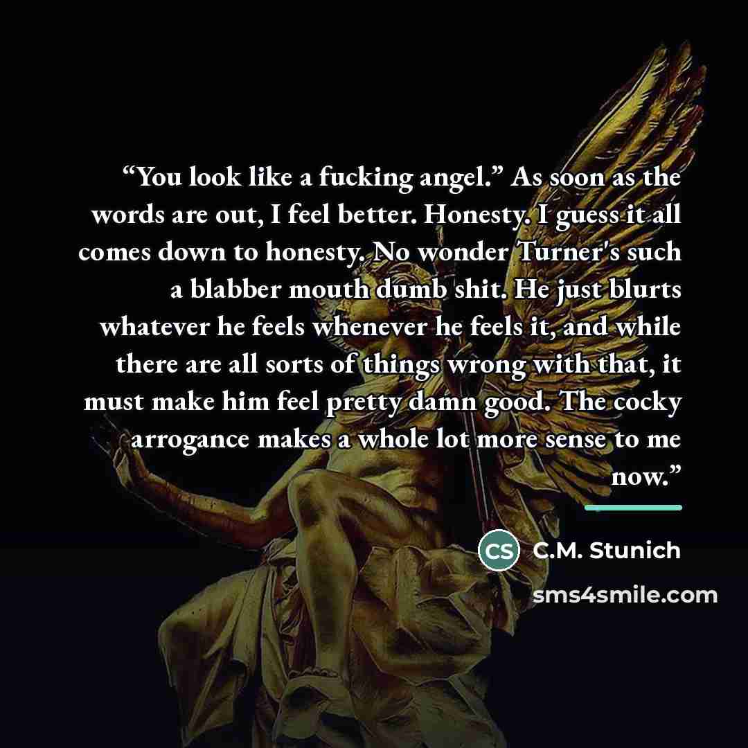 “You look like a fucking angel.” As soon as the words are out, I feel better. Honesty. I guess it all comes down to honesty. No wonder Turner's such a blabber mouth dumb shit. He just blurts whatever he feels whenever he feels it, and while there are all sorts of things wrong with that, it must…” quote by C.M. Stunich