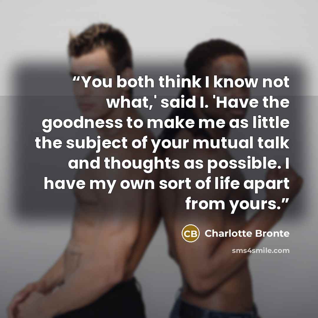“You both think I know not what,' said I. 'Have the goodness to make me as little the subject of your mutual talk and thoughts as possible. I have my own sort of life apart from yours.” quote by Charlotte Bronte