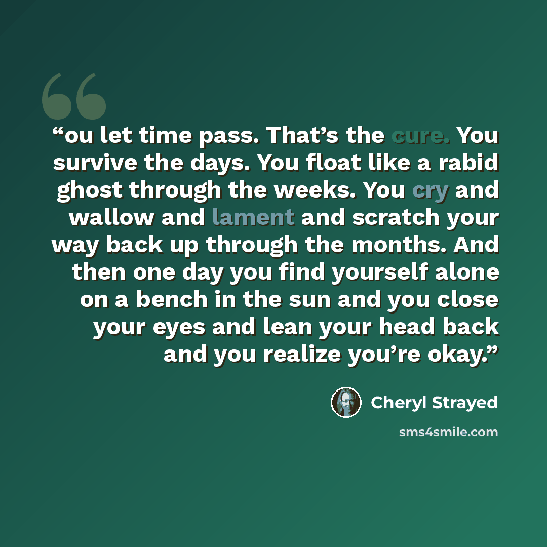 “ou let time pass. That’s the cure. You survive the days. You float like a rabid ghost through the weeks. You cry and wallow and lament and scratch your way back up through the months. And then one day you find yourself alone on a bench in the sun and you close your eyes and lean your head back and…” quote by Cheryl Strayed